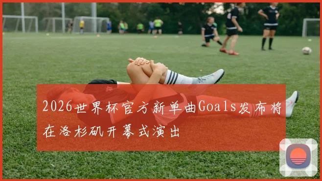 2026世界杯官方新单曲Goals发布将在洛杉矶开幕式演出
